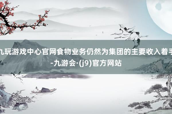 九玩游戏中心官网食物业务仍然为集团的主要收入着手-九游会·(j9)官方网站