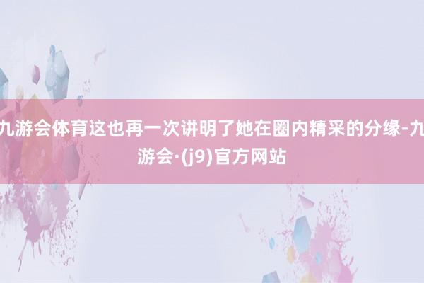 九游会体育这也再一次讲明了她在圈内精采的分缘-九游会·(j9)官方网站