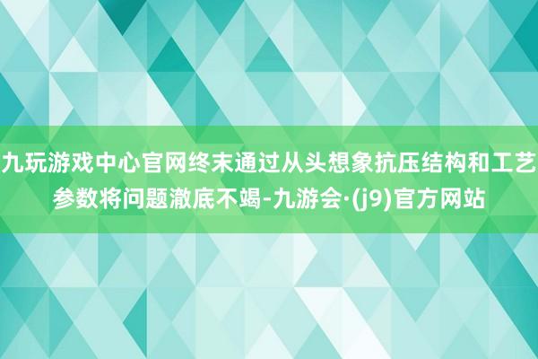 九玩游戏中心官网终末通过从头想象抗压结构和工艺参数将问题澈底不竭-九游会·(j9)官方网站