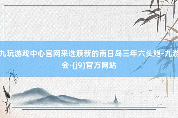 九玩游戏中心官网采选簇新的南日岛三年六头鲍-九游会·(j9)官方网站