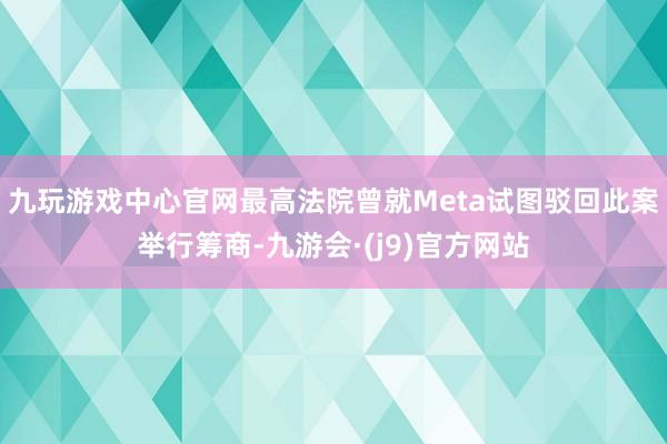九玩游戏中心官网最高法院曾就Meta试图驳回此案举行筹商-九游会·(j9)官方网站