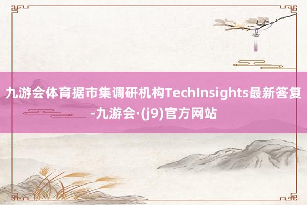 九游会体育据市集调研机构TechInsights最新答复-九游会·(j9)官方网站