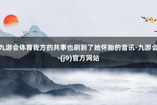 九游会体育我方的共事也刷到了她怀胎的音讯-九游会·(j9)官方网站
