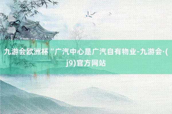 九游会欧洲杯“广汽中心是广汽自有物业-九游会·(j9)官方网站