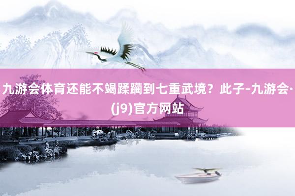九游会体育还能不竭蹂躏到七重武境？此子-九游会·(j9)官方网站