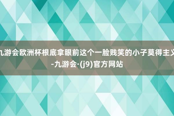 九游会欧洲杯根底拿眼前这个一脸贱笑的小子莫得主义-九游会·(j9)官方网站