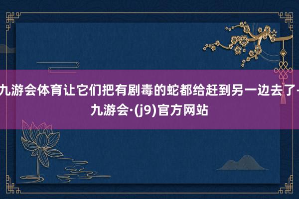 九游会体育让它们把有剧毒的蛇都给赶到另一边去了-九游会·(j9)官方网站