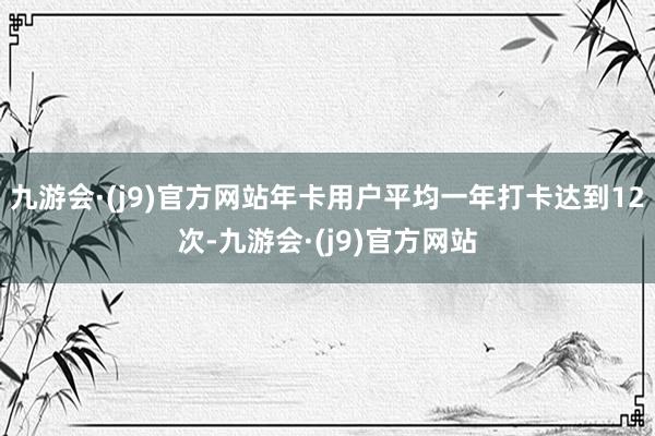 九游会·(j9)官方网站年卡用户平均一年打卡达到12次-九游会·(j9)官方网站