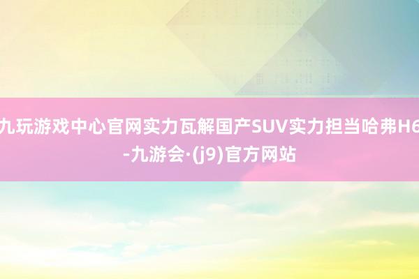 九玩游戏中心官网实力瓦解国产SUV实力担当哈弗H6-九游会·(j9)官方网站