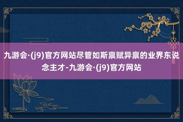 九游会·(j9)官方网站尽管如斯禀赋异禀的业界东说念主才-九游会·(j9)官方网站