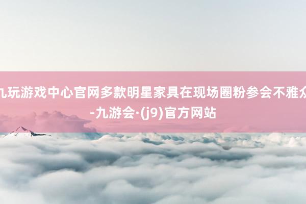 九玩游戏中心官网多款明星家具在现场圈粉参会不雅众-九游会·(j9)官方网站