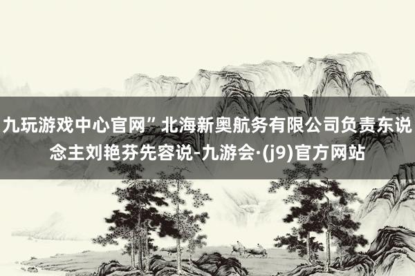 九玩游戏中心官网”北海新奥航务有限公司负责东说念主刘艳芬先容说-九游会·(j9)官方网站