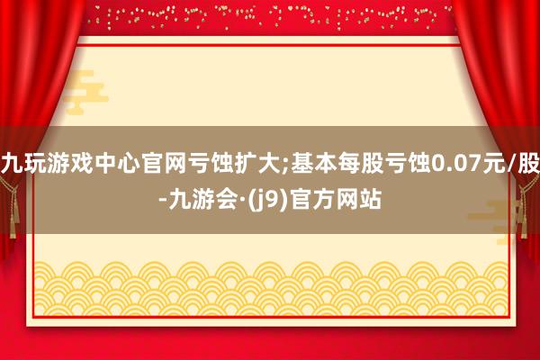 九玩游戏中心官网亏蚀扩大;基本每股亏蚀0.07元/股-九游会·(j9)官方网站