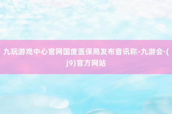九玩游戏中心官网国度医保局发布音讯称-九游会·(j9)官方网站