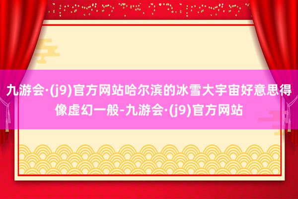 九游会·(j9)官方网站哈尔滨的冰雪大宇宙好意思得像虚幻一般-九游会·(j9)官方网站