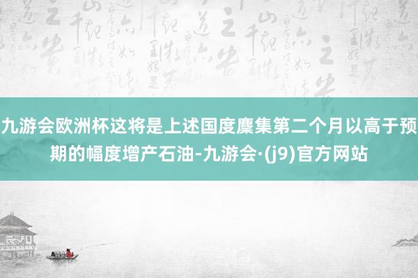 九游会欧洲杯这将是上述国度麇集第二个月以高于预期的幅度增产石油-九游会·(j9)官方网站