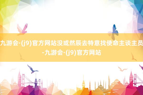 九游会·(j9)官方网站没或然辰去特意找使命主谈主员-九游会·(j9)官方网站
