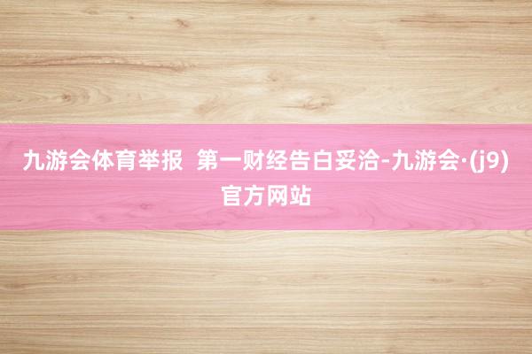 九游会体育举报  第一财经告白妥洽-九游会·(j9)官方网站