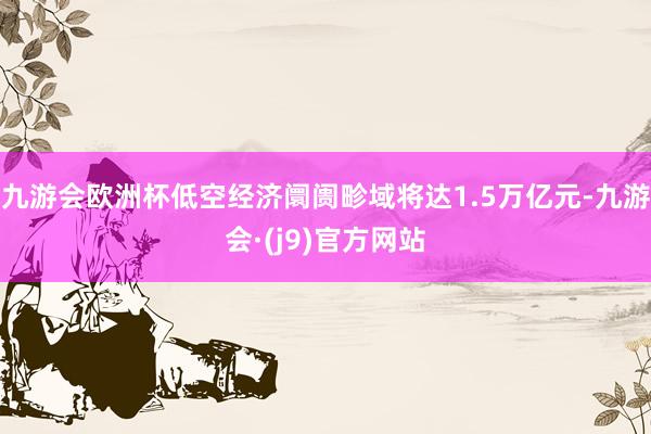九游会欧洲杯低空经济阛阓畛域将达1.5万亿元-九游会·(j9)官方网站