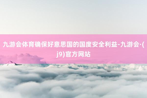九游会体育确保好意思国的国度安全利益-九游会·(j9)官方网站