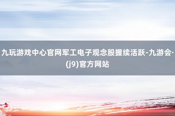 九玩游戏中心官网军工电子观念股握续活跃-九游会·(j9)官方网站