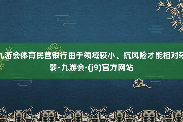 九游会体育民营银行由于领域较小、抗风险才能相对较弱-九游会·(j9)官方网站