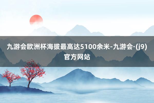 九游会欧洲杯海拔最高达5100余米-九游会·(j9)官方网站