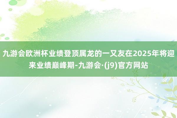 九游会欧洲杯业绩登顶属龙的一又友在2025年将迎来业绩巅峰期-九游会·(j9)官方网站