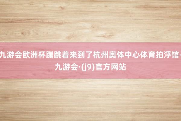九游会欧洲杯蹦跳着来到了杭州奥体中心体育拍浮馆-九游会·(j9)官方网站