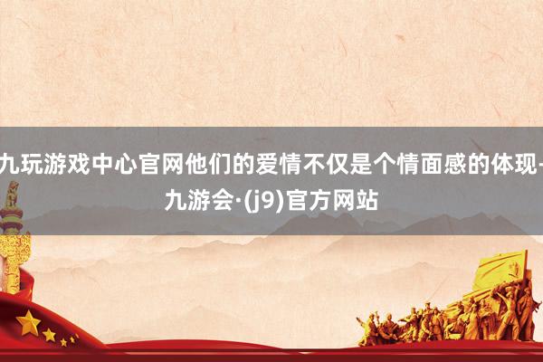 九玩游戏中心官网他们的爱情不仅是个情面感的体现-九游会·(j9)官方网站