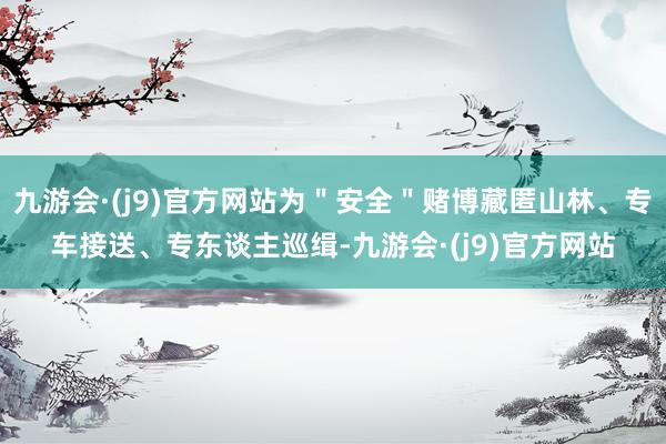九游会·(j9)官方网站为＂安全＂赌博藏匿山林、专车接送、专东谈主巡缉-九游会·(j9)官方网站