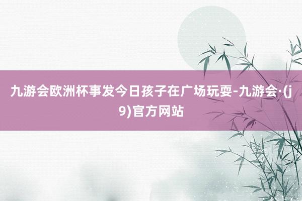 九游会欧洲杯事发今日孩子在广场玩耍-九游会·(j9)官方网站