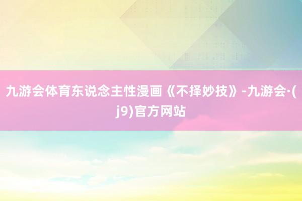九游会体育东说念主性漫画《不择妙技》-九游会·(j9)官方网站