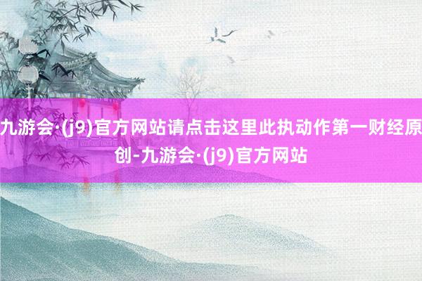 九游会·(j9)官方网站请点击这里此执动作第一财经原创-九游会·(j9)官方网站