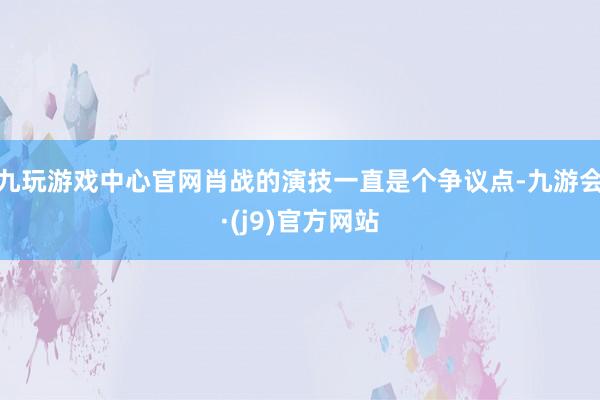 九玩游戏中心官网肖战的演技一直是个争议点-九游会·(j9)官方网站