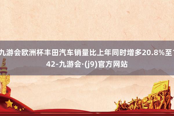 九游会欧洲杯丰田汽车销量比上年同时增多20.8%至142-九游会·(j9)官方网站