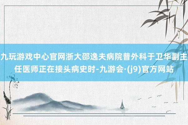 九玩游戏中心官网浙大邵逸夫病院普外科于卫华副主任医师正在接头病史时-九游会·(j9)官方网站