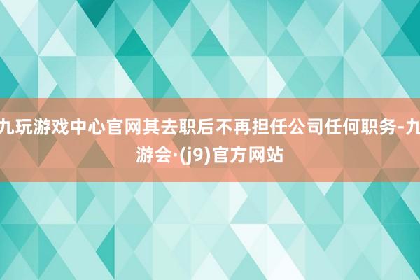 九玩游戏中心官网其去职后不再担任公司任何职务-九游会·(j9)官方网站