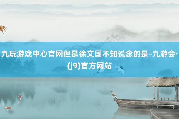 九玩游戏中心官网但是徐文国不知说念的是-九游会·(j9)官方网站