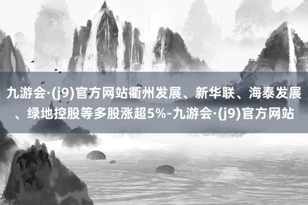 九游会·(j9)官方网站衢州发展、新华联、海泰发展、绿地控股等多股涨超5%-九游会·(j9)官方网站