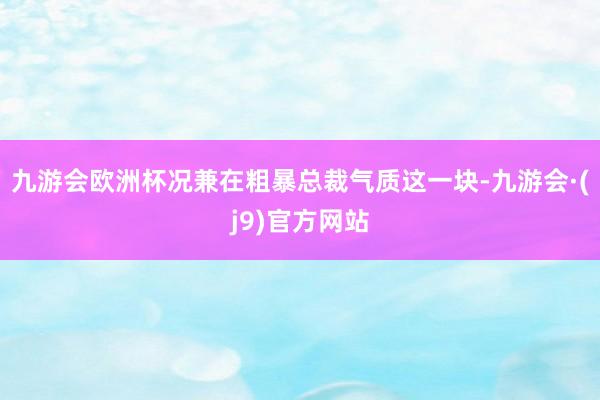 九游会欧洲杯况兼在粗暴总裁气质这一块-九游会·(j9)官方网站