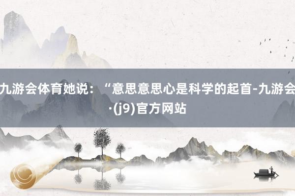 九游会体育她说：“意思意思心是科学的起首-九游会·(j9)官方网站