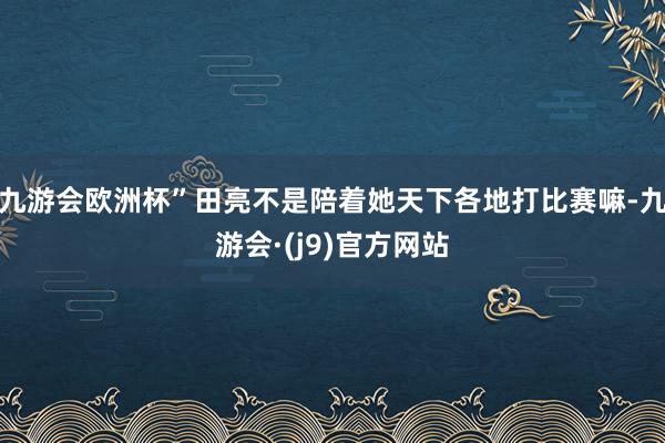 九游会欧洲杯”田亮不是陪着她天下各地打比赛嘛-九游会·(j9)官方网站