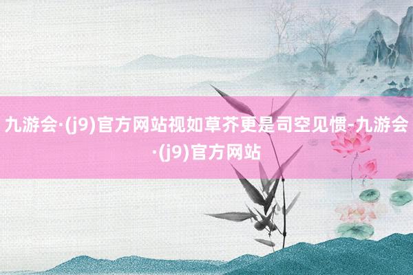 九游会·(j9)官方网站视如草芥更是司空见惯-九游会·(j9)官方网站