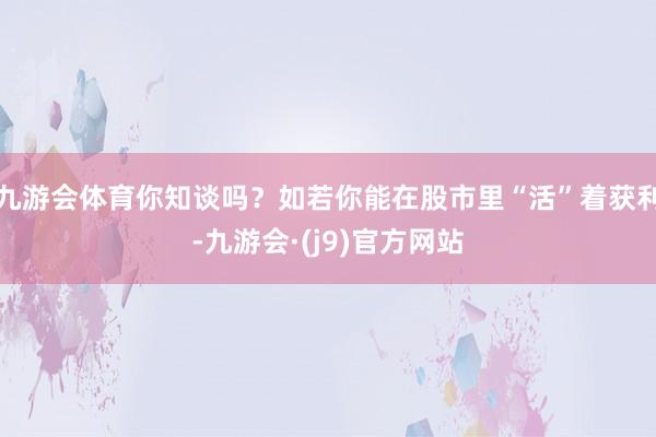 九游会体育你知谈吗？如若你能在股市里“活”着获利-九游会·(j9)官方网站