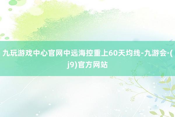 九玩游戏中心官网中远海控重上60天均线-九游会·(j9)官方网站