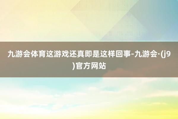 九游会体育这游戏还真即是这样回事-九游会·(j9)官方网站