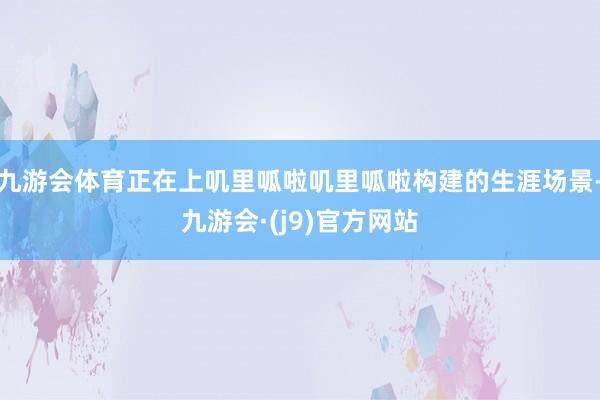 九游会体育正在上叽里呱啦叽里呱啦构建的生涯场景-九游会·(j9)官方网站