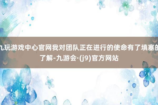九玩游戏中心官网我对团队正在进行的使命有了填塞的了解-九游会·(j9)官方网站