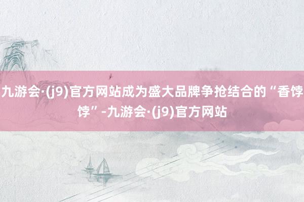 九游会·(j9)官方网站成为盛大品牌争抢结合的“香饽饽”-九游会·(j9)官方网站